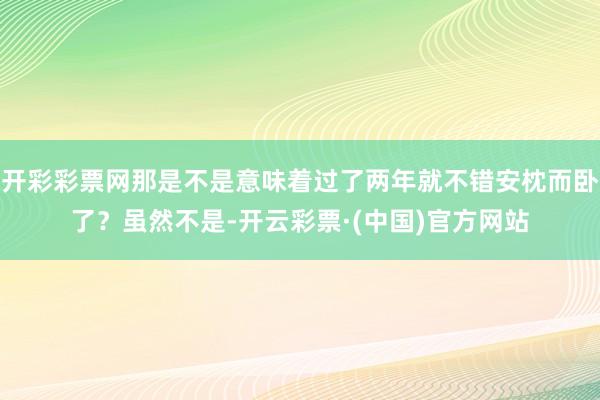 开彩彩票网那是不是意味着过了两年就不错安枕而卧了？虽然不是-开云彩票·(中国)官方网站