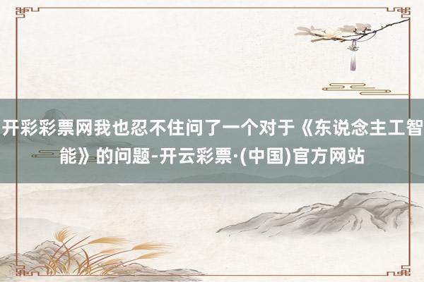 开彩彩票网我也忍不住问了一个对于《东说念主工智能》的问题-开云彩票·(中国)官方网站
