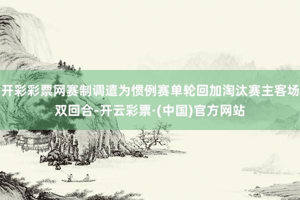开彩彩票网赛制调遣为惯例赛单轮回加淘汰赛主客场双回合-开云彩票·(中国)官方网站