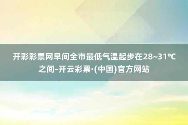 开彩彩票网早间全市最低气温起步在28~31℃之间-开云彩票·(中国)官方网站