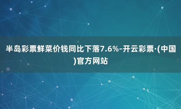半岛彩票鲜菜价钱同比下落7.6%-开云彩票·(中国)官方网站