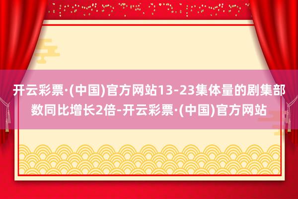 开云彩票·(中国)官方网站13-23集体量的剧集部数同比增长2倍-开云彩票·(中国)官方网站
