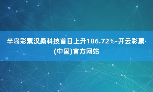 半岛彩票汉桑科技首日上升186.72%-开云彩票·(中国)官方网站