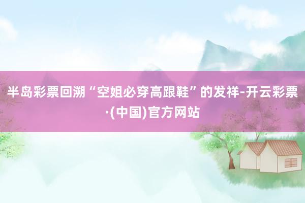 半岛彩票 回溯“空姐必穿高跟鞋”的发祥-开云彩票·(中国)官方网站