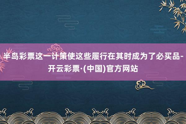 半岛彩票这一计策使这些履行在其时成为了必买品-开云彩票·(中国)官方网站
