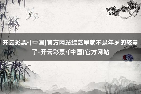 开云彩票·(中国)官方网站综艺早就不是年岁的较量了-开云彩票·(中国)官方网站