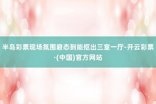 半岛彩票现场氛围窘态到能抠出三室一厅-开云彩票·(中国)官方网站