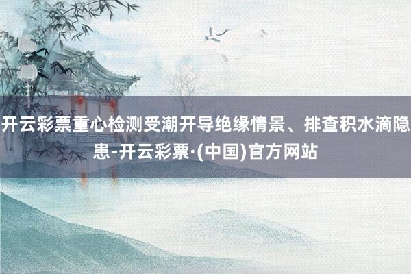 开云彩票重心检测受潮开导绝缘情景、排查积水滴隐患-开云彩票·(中国)官方网站