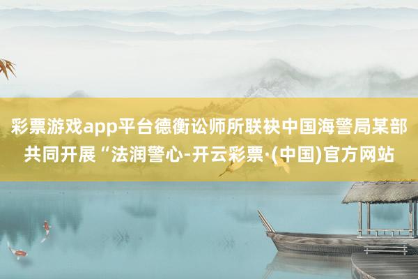 彩票游戏app平台德衡讼师所联袂中国海警局某部共同开展“法润警心-开云彩票·(中国)官方网站