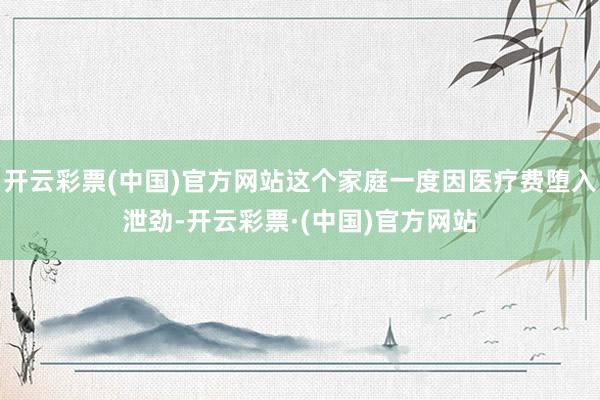 开云彩票(中国)官方网站这个家庭一度因医疗费堕入泄劲-开云彩票·(中国)官方网站