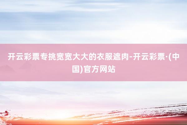 开云彩票专挑宽宽大大的衣服遮肉-开云彩票·(中国)官方网站