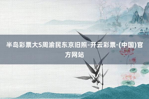 半岛彩票大S周渝民东京旧照-开云彩票·(中国)官方网站