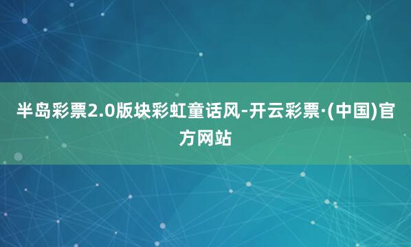 半岛彩票2.0版块彩虹童话风-开云彩票·(中国)官方网站