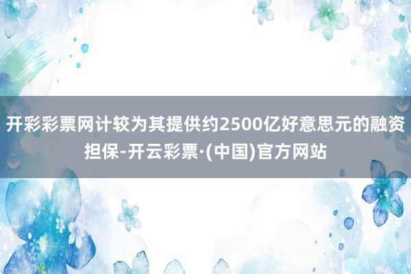 开彩彩票网计较为其提供约2500亿好意思元的融资担保-开云彩票·(中国)官方网站