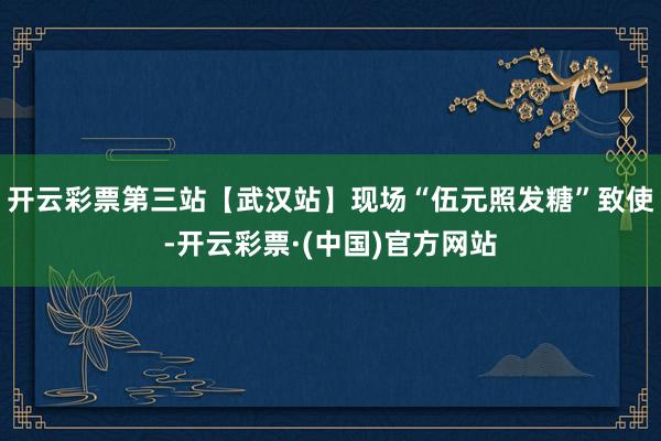 开云彩票第三站【武汉站】现场“伍元照发糖”致使-开云彩票·(中国)官方网站