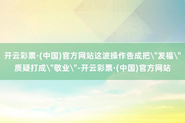 开云彩票·(中国)官方网站这波操作告成把