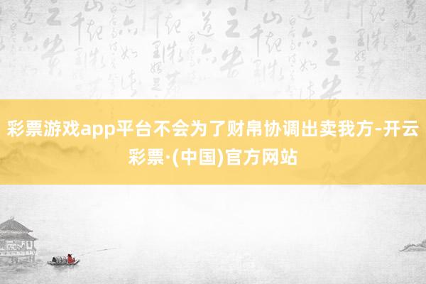 彩票游戏app平台不会为了财帛协调出卖我方-开云彩票·(中国)官方网站