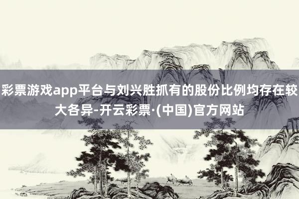 彩票游戏app平台与刘兴胜抓有的股份比例均存在较大各异-开云彩票·(中国)官方网站