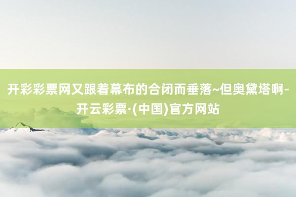 开彩彩票网又跟着幕布的合闭而垂落~但奥黛塔啊-开云彩票·(中国)官方网站