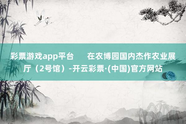 彩票游戏app平台 在农博园国内杰作农业展厅(2号馆)-开云彩票·(中国)官方网站