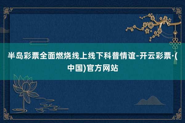 半岛彩票全面燃烧线上线下科普情谊-开云彩票·(中国)官方网站
