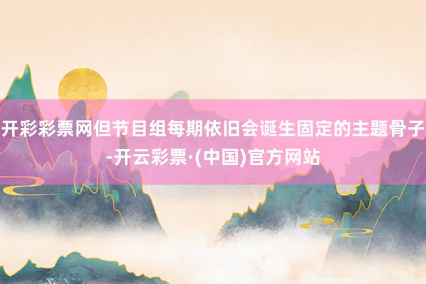 开彩彩票网但节目组每期依旧会诞生固定的主题骨子-开云彩票·(中国)官方网站