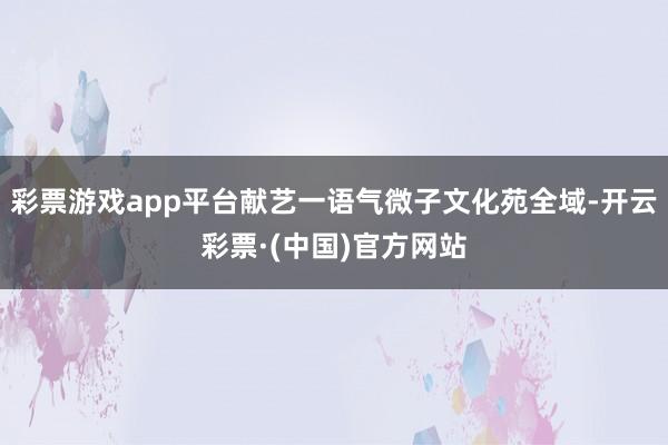 彩票游戏app平台献艺一语气微子文化苑全域-开云彩票·(中国)官方网站