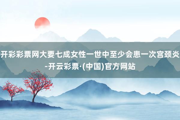 开彩彩票网大要七成女性一世中至少会患一次宫颈炎-开云彩票·(中国)官方网站