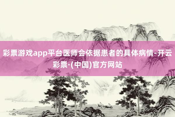 彩票游戏app平台医师会依据患者的具体病情-开云彩票·(中国)官方网站