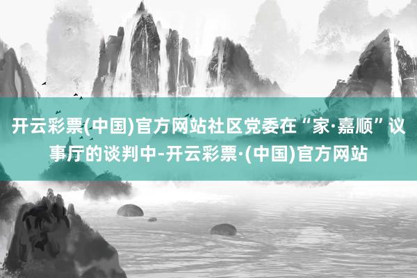 开云彩票(中国)官方网站社区党委在“家·嘉顺”议事厅的谈判中-开云彩票·(中国)官方网站