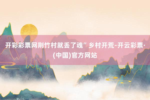 开彩彩票网荆竹村就丢了魂”乡村开荒-开云彩票·(中国)官方网站
