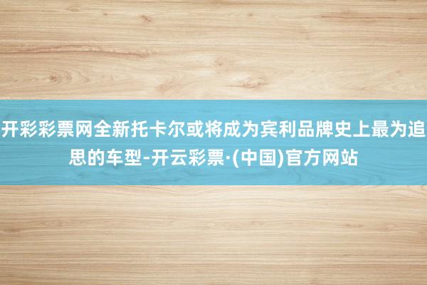 开彩彩票网全新托卡尔或将成为宾利品牌史上最为追思的车型-开云彩票·(中国)官方网站