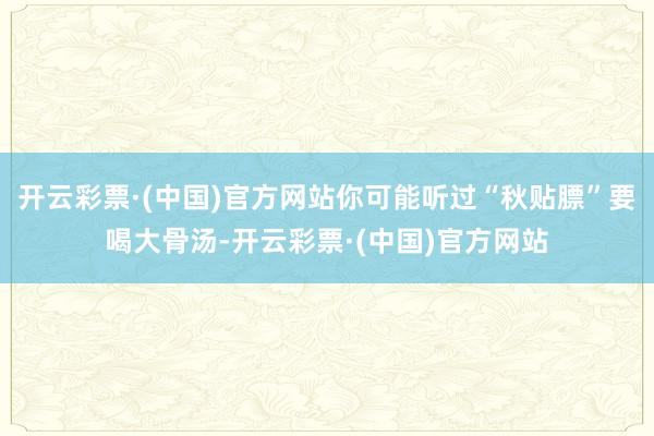 开云彩票·(中国)官方网站你可能听过“秋贴膘”要喝大骨汤-开云彩票·(中国)官方网站