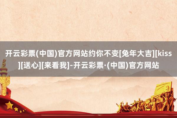开云彩票(中国)官方网站约你不变[兔年大吉][kiss][送心][来看我]-开云彩票·(中国)官方网站