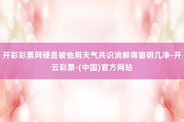 开彩彩票网硬是被他用天气共识消解得窗明几净-开云彩票·(中国)官方网站