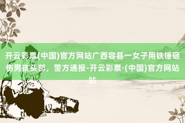 开云彩票(中国)官方网站广西容县一女子用铁锤砸伤男孩头部，警方通报-开云彩票·(中国)官方网站