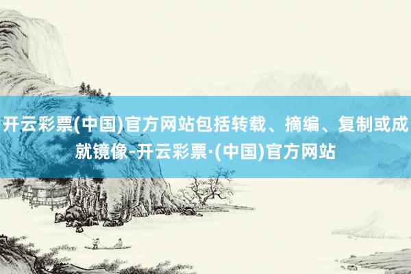 开云彩票(中国)官方网站包括转载、摘编、复制或成就镜像-开云彩票·(中国)官方网站
