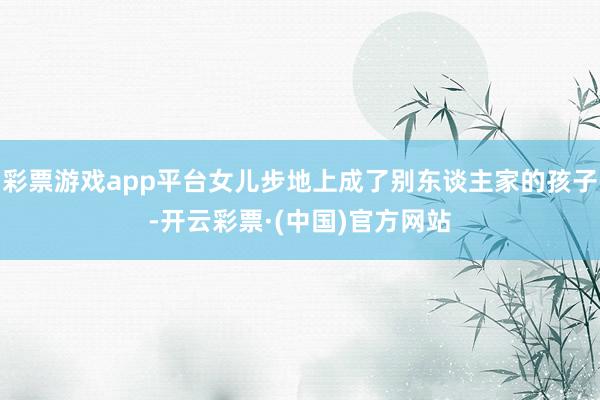 彩票游戏app平台女儿步地上成了别东谈主家的孩子-开云彩票·(中国)官方网站