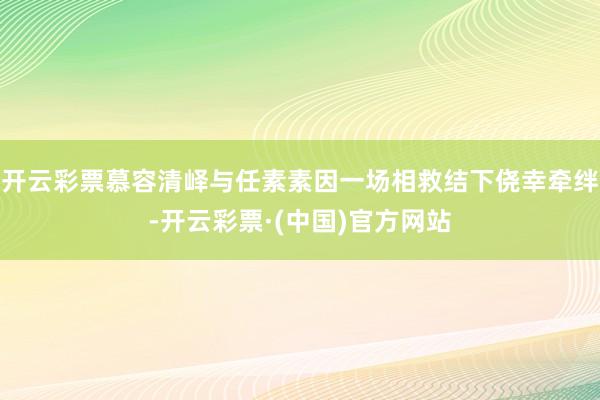 开云彩票慕容清峄与任素素因一场相救结下侥幸牵绊-开云彩票·(中国)官方网站