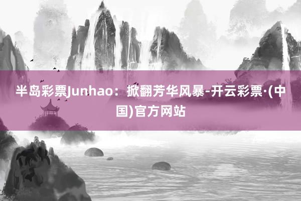 半岛彩票Junhao：掀翻芳华风暴-开云彩票·(中国)官方网站