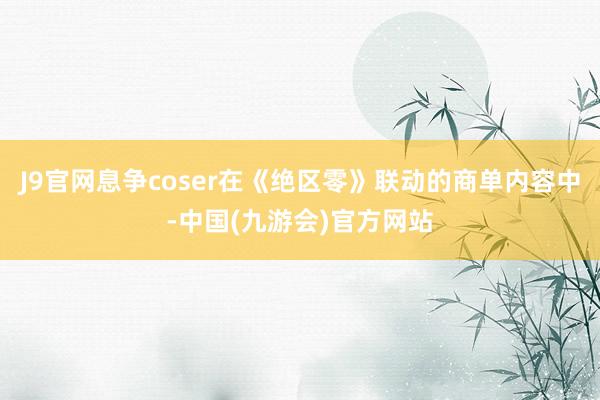 J9官网息争coser在《绝区零》联动的商单内容中-中国(九游会)官方网站