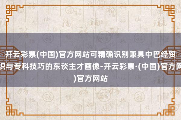 开云彩票(中国)官方网站可精确识别兼具中巴经贸常识与专科技巧的东谈主才画像-开云彩票·(中国)官方网站