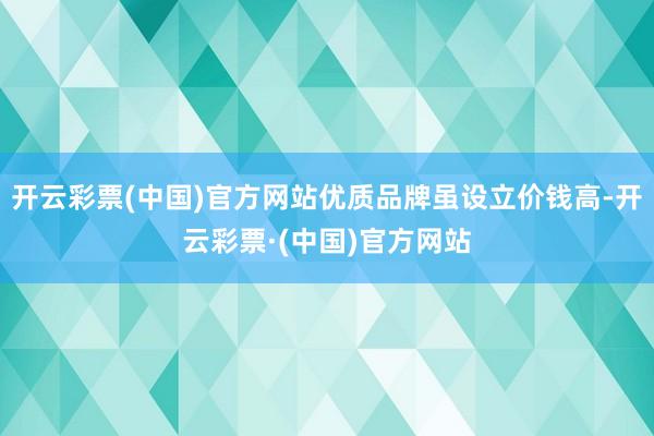 开云彩票(中国)官方网站优质品牌虽设立价钱高-开云彩票·(中国)官方网站