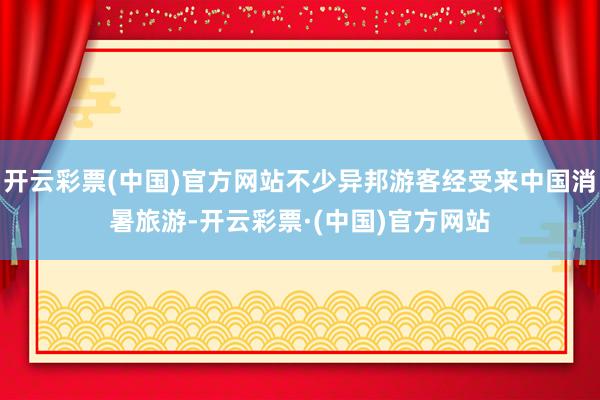 开云彩票(中国)官方网站不少异邦游客经受来中国消暑旅游-开云彩票·(中国)官方网站