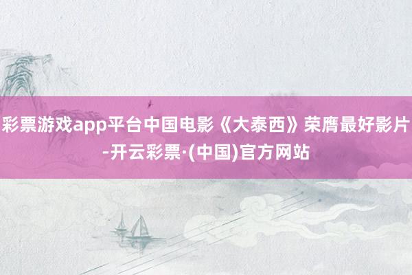 彩票游戏app平台中国电影《大泰西》荣膺最好影片-开云彩票·(中国)官方网站
