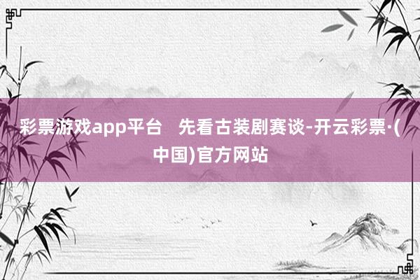 彩票游戏app平台   先看古装剧赛谈-开云彩票·(中国)官方网站