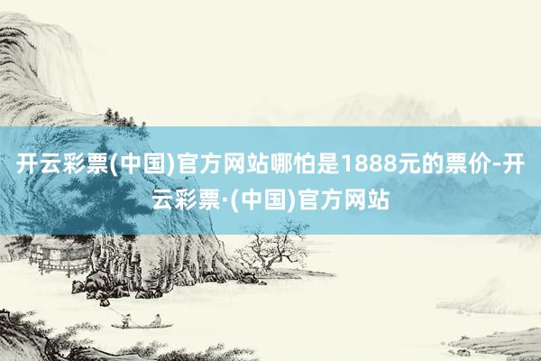 开云彩票(中国)官方网站哪怕是1888元的票价-开云彩票·(中国)官方网站