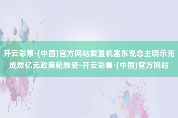 开云彩票·(中国)官方网站戴盟机器东说念主晓示完成数亿元政策轮融资-开云彩票·(中国)官方网站