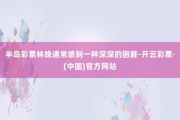 半岛彩票林晚通常感到一种深深的困窘-开云彩票·(中国)官方网站