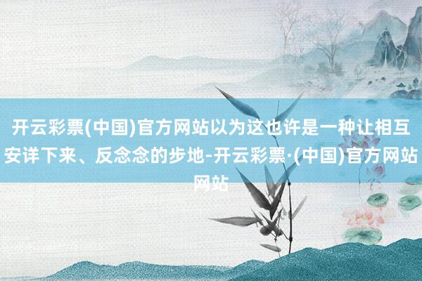开云彩票(中国)官方网站以为这也许是一种让相互安详下来、反念念的步地-开云彩票·(中国)官方网站